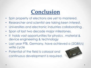 Conclusion
• Spin property of electrons are yet to mastered.
• Researcher and scientist are taking keen interest.
• Universities and electronic industries collaborating .
• Span of last two decade major milestones.
• It holds vast opportunities for physics , material &
  device engineering & technology
• Last year PTB, Germany, have achieved a (2GBit/s)
  write cycle
• Potential of the field is colossal and
  continuous development is required.
 