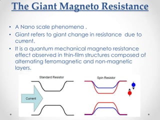 The Giant Magneto Resistance
• A Nano scale phenomena .
• Giant refers to giant change in resistance due to
  current.
• It is a quantum mechanical magneto resistance
  effect observed in thin-film structures composed of
  alternating ferromagnetic and non-magnetic
  layers.
 