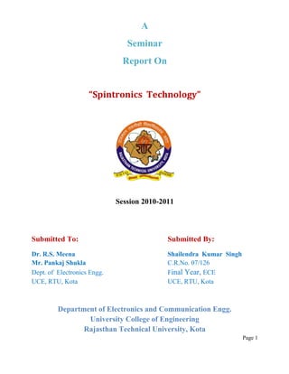 A
                                Seminar
                               Report On


                    “Spintronics Technology”




                             Session 2010-2011



Submitted To:                               Submitted By:
Dr. R.S. Meena                              Shailendra Kumar Singh
Mr. Pankaj Shukla                           C.R.No. 07/126
Dept. of Electronics Engg.                  Final Year, ECE
UCE, RTU, Kota                              UCE, RTU, Kota



         Department of Electronics and Communication Engg.
                 University College of Engineering
                Rajasthan Technical University, Kota
                                                                     Page 1
 