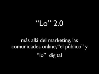 “Lo” 2.0
   más allá del marketing, las
comunidades online, “el público” y
           “lo” digital
 