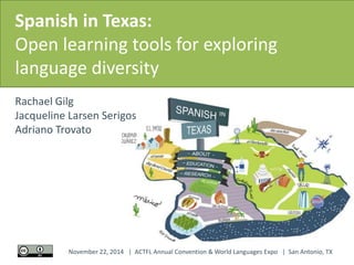 Spanish in Texas: 
Open learning tools for exploring 
language diversity 
Rachael Gilg 
Jacqueline Larsen Serigos 
Adriano Trovato 
November 22, 2014 | ACTFL Annual Convention & World Languages Expo | San Antonio, TX 
 