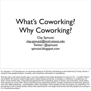 What’s Coworking?
                   Why Coworking?
                                          Clay Spinuzzi
                                 clay.spinuzzi@mail.utexas.edu
                                        Twitter: @spinuzzi
                                      spinuzzi.blogspot.com




                                                                                                                        1

Hi, everyone. I’m Clay Spinuzzi, an associate professor of rhetoric and writing at the University of Texas, Austin. I
research how people produce, circulate, and coordinate information in workplaces.

And two years and some months ago, I ran into a website that made absolutely no sense to me - I couldn’t ﬁgure
out whether this Austin-based organization called Conjunctured was a company, a collective, a cooperative, or
what. A few months later, Conjunctured opened the ﬁrst coworking space in Austin, and since then, many others
have opened up: Soma Vida, Texas Coworking (now Coworking Austin), Cospace, Brainstorm Coworking, Space12,
and soon LINK Coworking - and doubtless others will follow. These people are the real experts on coworking; I’m
just going to talk in broad strokes about how coworking ﬁts into larger work trends and why people are turning to
it in increasing numbers.
 