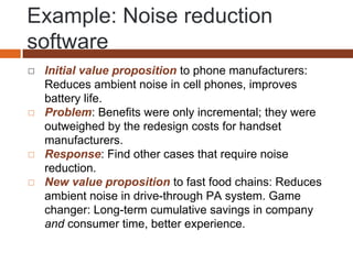 Example: Noise reduction
software
◻ Initial value proposition to phone manufacturers:
Reduces ambient noise in cell phones, improves
battery life.
◻ Problem: Benefits were only incremental; they were
outweighed by the redesign costs for handset
manufacturers.
◻ Response: Find other cases that require noise
reduction.
◻ New value proposition to fast food chains: Reduces
ambient noise in drive-through PA system. Game
changer: Long-term cumulative savings in company
and consumer time, better experience.
 