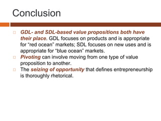 Conclusion
◻ GDL- and SDL-based value propositions both have
their place. GDL focuses on products and is appropriate
for “red ocean” markets; SDL focuses on new uses and is
appropriate for “blue ocean” markets.
◻ Pivoting can involve moving from one type of value
proposition to another.
◻ The seizing of opportunity that defines entrepreneurship
is thoroughly rhetorical.
 