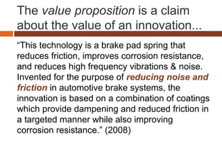 The value proposition is a claim
about the value of an innovation...
“This technology is a brake pad spring that
reduces friction, improves corrosion resistance,
and reduces high frequency vibrations & noise.
Invented for the purpose of reducing noise and
friction in automotive brake systems, the
innovation is based on a combination of coatings
which provide dampening and reduced friction in
a targeted manner while also improving
corrosion resistance.” (2008)
 