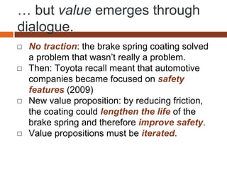 … but value emerges through
dialogue.
◻ No traction: the brake spring coating solved
a problem that wasn’t really a problem.
◻ Then: Toyota recall meant that automotive
companies became focused on safety
features (2009)
◻ New value proposition: by reducing friction,
the coating could lengthen the life of the
brake spring and therefore improve safety.
◻ Value propositions must be iterated.
 