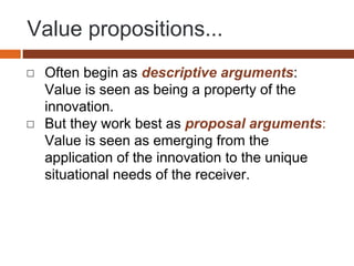 Value propositions...
◻ Often begin as descriptive arguments:
Value is seen as being a property of the
innovation.
◻ But they work best as proposal arguments:
Value is seen as emerging from the
application of the innovation to the unique
situational needs of the receiver.
 