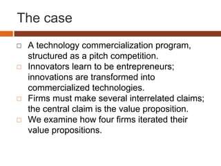 The case
◻ A technology commercialization program,
structured as a pitch competition.
◻ Innovators learn to be entrepreneurs;
innovations are transformed into
commercialized technologies.
◻ Firms must make several interrelated claims;
the central claim is the value proposition.
◻ We examine how four firms iterated their
value propositions.
 
