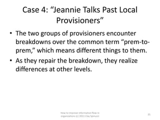 Case 4: “Jeannie Talks Past Local
              Provisioners”
• The two groups of provisioners encounter
  breakdowns over the common term “prem-to-
  prem,” which means different things to them.
• As they repair the breakdown, they realize
  differences at other levels.




                How to improve information flow in
                                                       35
                organizations (c) 2011 Clay Spinuzzi
 