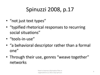 Spinuzzi 2008, p.17
• “not just text types”
• “typified rhetorical responses to recurring
  social situations”
• “tools-in-use”
• “a behavioral descriptor rather than a formal
  one”
• Through their use, genres “weave together”
  networks
                 How to improve information flow in
                                                        4
                 organizations (c) 2011 Clay Spinuzzi
 