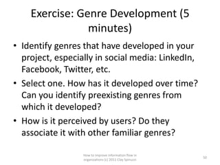 Exercise: Genre Development (5
                minutes)
• Identify genres that have developed in your
  project, especially in social media: LinkedIn,
  Facebook, Twitter, etc.
• Select one. How has it developed over time?
  Can you identify preexisting genres from
  which it developed?
• How is it perceived by users? Do they
  associate it with other familiar genres?

                  How to improve information flow in
                                                         50
                  organizations (c) 2011 Clay Spinuzzi
 