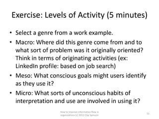Exercise: Levels of Activity (5 minutes)
• Select a genre from a work example.
• Macro: Where did this genre come from and to
  what sort of problem was it originally oriented?
  Think in terms of originating activities (ex:
  LinkedIn profile: based on job search)
• Meso: What conscious goals might users identify
  as they use it?
• Micro: What sorts of unconscious habits of
  interpretation and use are involved in using it?
                  How to improve information flow in
                                                         51
                  organizations (c) 2011 Clay Spinuzzi
 