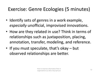 Exercise: Genre Ecologies (5 minutes)
• Identify sets of genres in a work example,
  especially unofficial, improvised innovations.
• How are they related in use? Think in terms of
  relationships such as juxtaposition, placing,
  annotation, transfer, modeling, and reference.
• If you must speculate, that’s okay – but
  observed relationships are better.


                 How to improve information flow in
                                                        52
                 organizations (c) 2011 Clay Spinuzzi
 