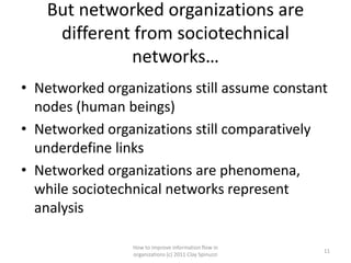 But networked organizations are
    different from sociotechnical
             networks…
• Networked organizations still assume constant
  nodes (human beings)
• Networked organizations still comparatively
  underdefine links
• Networked organizations are phenomena,
  while sociotechnical networks represent
  analysis

                 How to improve information flow in
                                                        11
                 organizations (c) 2011 Clay Spinuzzi
 