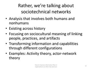 Rather, we’re talking about
        sociotechnical networks
• Analysis that involves both humans and
  nonhumans
• Existing across history
• Focusing on sociocultural meaning of linking
  people, practices, and artifacts
• Transforming information and capabilities
  through different configurations
• Examples: Activity theory, actor-network
  theory
                 How to improve information flow in
                                                        12
                 organizations (c) 2011 Clay Spinuzzi
 