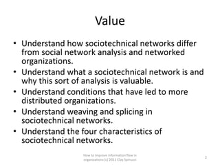 Value
• Understand how sociotechnical networks differ
  from social network analysis and networked
  organizations.
• Understand what a sociotechnical network is and
  why this sort of analysis is valuable.
• Understand conditions that have led to more
  distributed organizations.
• Understand weaving and splicing in
  sociotechnical networks.
• Understand the four characteristics of
  sociotechnical networks.
                  How to improve information flow in
                                                         2
                  organizations (c) 2011 Clay Spinuzzi
 