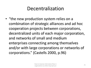 Decentralization
• “the new production system relies on a
  combination of strategic alliances and ad hoc
  cooperation projects between corporations,
  decentralized units of each major corporation,
  and networks of small and medium
  enterprises connecting among themselves
  and/or with large corporations or networks of
  corporations.” (Castells 2000, p.96)

                 How to improve information flow in
                                                        21
                 organizations (c) 2011 Clay Spinuzzi
 