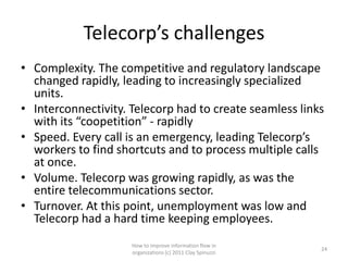 Telecorp’s challenges
• Complexity. The competitive and regulatory landscape
  changed rapidly, leading to increasingly specialized
  units.
• Interconnectivity. Telecorp had to create seamless links
  with its “coopetition” - rapidly
• Speed. Every call is an emergency, leading Telecorp’s
  workers to find shortcuts and to process multiple calls
  at once.
• Volume. Telecorp was growing rapidly, as was the
  entire telecommunications sector.
• Turnover. At this point, unemployment was low and
  Telecorp had a hard time keeping employees.
                     How to improve information flow in
                                                            24
                     organizations (c) 2011 Clay Spinuzzi
 