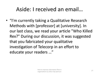 Aside: I received an email…
• “I'm currently taking a Qualitative Research
  Methods with [professor] at [university]. In
  our last class, we read your article "Who Killed
  Rex?" During our discussion, it was suggested
  that you fabricated your qualitative
  investigation of Telecorp in an effort to
  educate your readers …”


                  How to improve information flow in
                                                         27
                  organizations (c) 2011 Clay Spinuzzi
 