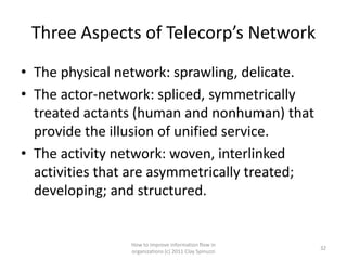Three Aspects of Telecorp’s Network
• The physical network: sprawling, delicate.
• The actor-network: spliced, symmetrically
  treated actants (human and nonhuman) that
  provide the illusion of unified service.
• The activity network: woven, interlinked
  activities that are asymmetrically treated;
  developing; and structured.


                How to improve information flow in
                                                       32
                organizations (c) 2011 Clay Spinuzzi
 