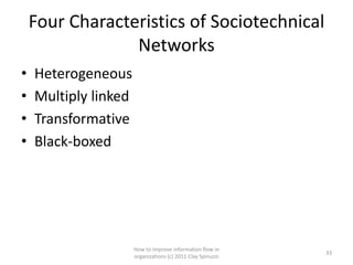 Four Characteristics of Sociotechnical
                 Networks
•   Heterogeneous
•   Multiply linked
•   Transformative
•   Black-boxed




                      How to improve information flow in
                                                             33
                      organizations (c) 2011 Clay Spinuzzi
 