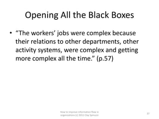 Opening All the Black Boxes
• “The workers’ jobs were complex because
  their relations to other departments, other
  activity systems, were complex and getting
  more complex all the time.” (p.57)




                 How to improve information flow in
                                                        37
                 organizations (c) 2011 Clay Spinuzzi
 