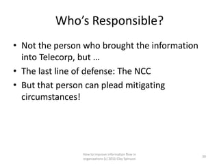 Who’s Responsible?
• Not the person who brought the information
  into Telecorp, but …
• The last line of defense: The NCC
• But that person can plead mitigating
  circumstances!




                How to improve information flow in
                                                       39
                organizations (c) 2011 Clay Spinuzzi
 