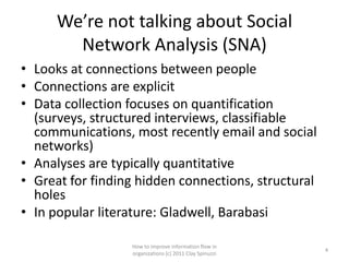 We’re not talking about Social
        Network Analysis (SNA)
• Looks at connections between people
• Connections are explicit
• Data collection focuses on quantification
  (surveys, structured interviews, classifiable
  communications, most recently email and social
  networks)
• Analyses are typically quantitative
• Great for finding hidden connections, structural
  holes
• In popular literature: Gladwell, Barabasi

                  How to improve information flow in
                                                         4
                  organizations (c) 2011 Clay Spinuzzi
 