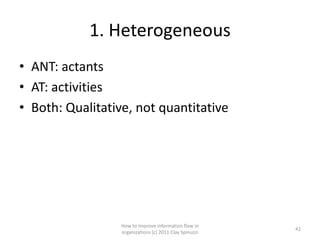 1. Heterogeneous
• ANT: actants
• AT: activities
• Both: Qualitative, not quantitative




                  How to improve information flow in
                                                         42
                  organizations (c) 2011 Clay Spinuzzi
 