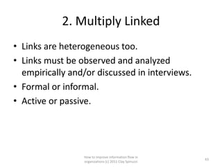 2. Multiply Linked
• Links are heterogeneous too.
• Links must be observed and analyzed
  empirically and/or discussed in interviews.
• Formal or informal.
• Active or passive.




                 How to improve information flow in
                                                        43
                 organizations (c) 2011 Clay Spinuzzi
 