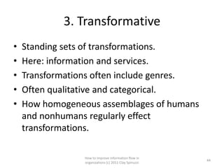 3. Transformative
•   Standing sets of transformations.
•   Here: information and services.
•   Transformations often include genres.
•   Often qualitative and categorical.
•   How homogeneous assemblages of humans
    and nonhumans regularly effect
    transformations.

                 How to improve information flow in
                                                        44
                 organizations (c) 2011 Clay Spinuzzi
 