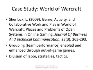 Case Study: World of Warcraft
• Sherlock, L. (2009). Genre, Activity, and
  Collaborative Work and Play in World of
  Warcraft: Places and Problems of Open
  Systems in Online Gaming. Journal Of Business
  And Technical Communication, 23(3), 263-293.
• Grouping (team performance) enabled and
  enhanced through out-of-game genres.
• Division of labor, strategies, tactics.

                 How to improve information flow in
                                                        48
                 organizations (c) 2011 Clay Spinuzzi
 