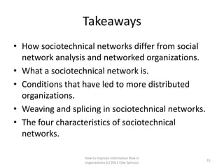 Takeaways
• How sociotechnical networks differ from social
  network analysis and networked organizations.
• What a sociotechnical network is.
• Conditions that have led to more distributed
  organizations.
• Weaving and splicing in sociotechnical networks.
• The four characteristics of sociotechnical
  networks.

                  How to improve information flow in
                                                         51
                  organizations (c) 2011 Clay Spinuzzi
 