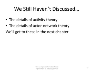 We Still Haven’t Discussed…
• The details of activity theory
• The details of actor-network theory
We’ll get to these in the next chapter




                 How to improve information flow in
                                                        53
                 organizations (c) 2011 Clay Spinuzzi
 