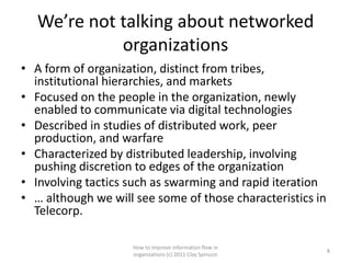 We’re not talking about networked
             organizations
• A form of organization, distinct from tribes,
  institutional hierarchies, and markets
• Focused on the people in the organization, newly
  enabled to communicate via digital technologies
• Described in studies of distributed work, peer
  production, and warfare
• Characterized by distributed leadership, involving
  pushing discretion to edges of the organization
• Involving tactics such as swarming and rapid iteration
• … although we will see some of those characteristics in
  Telecorp.

                    How to improve information flow in
                                                            8
                    organizations (c) 2011 Clay Spinuzzi
 