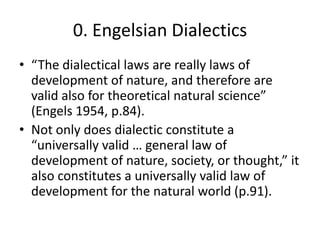 0. Engelsian Dialectics
• “The dialectical laws are really laws of
  development of nature, and therefore are
  valid also for theoretical natural science”
  (Engels 1954, p.84).
• Not only does dialectic constitute a
  “universally valid … general law of
  development of nature, society, or thought,” it
  also constitutes a universally valid law of
  development for the natural world (p.91).
 