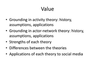Value
• Grounding in activity theory: history,
  assumptions, applications
• Grounding in actor-network theory: history,
  assumptions, applications
• Strengths of each theory
• Differences between the theories
• Applications of each theory to social media
 