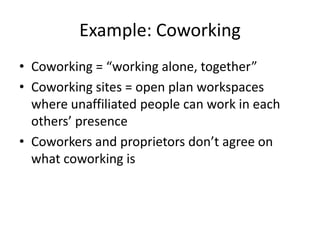 Example: Coworking
• Coworking = “working alone, together”
• Coworking sites = open plan workspaces
  where unaffiliated people can work in each
  others’ presence
• Coworkers and proprietors don’t agree on
  what coworking is
 