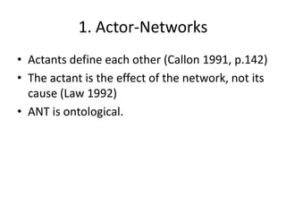 1. Actor-Networks
• Actants define each other (Callon 1991, p.142)
• The actant is the effect of the network, not its
  cause (Law 1992)
• ANT is ontological.
 