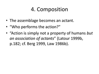 4. Composition
• The assemblage becomes an actant.
• “Who performs the action?”
• “Action is simply not a property of humans but
  an association of actants” (Latour 1999b,
  p.182; cf. Berg 1999, Law 1986b).
 