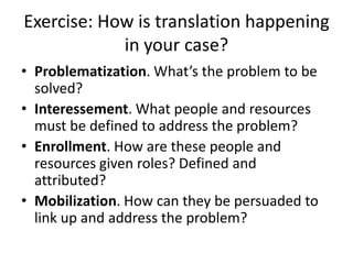 Exercise: How is translation happening
            in your case?
• Problematization. What’s the problem to be
  solved?
• Interessement. What people and resources
  must be defined to address the problem?
• Enrollment. How are these people and
  resources given roles? Defined and
  attributed?
• Mobilization. How can they be persuaded to
  link up and address the problem?
 
