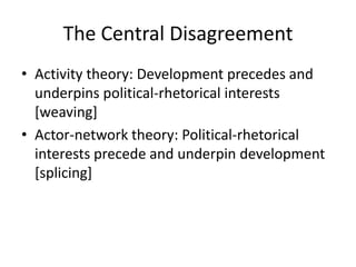 The Central Disagreement
• Activity theory: Development precedes and
  underpins political-rhetorical interests
  [weaving]
• Actor-network theory: Political-rhetorical
  interests precede and underpin development
  [splicing]
 