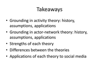 Takeaways
• Grounding in activity theory: history,
  assumptions, applications
• Grounding in actor-network theory: history,
  assumptions, applications
• Strengths of each theory
• Differences between the theories
• Applications of each theory to social media
 