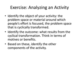 Exercise: Analyzing an Activity
• Identify the object of your activity: the
  problem space or material around which
  people’s effort is focused, the problem space
  that is cyclically transformed.
• Identify the outcome: what results from the
  cyclical transformation. Think in terms of
  motives or benefits.
• Based on these, identify the other
  components of the activity.
 