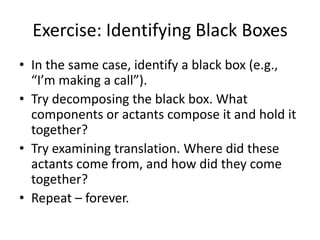 Exercise: Identifying Black Boxes
• In the same case, identify a black box (e.g.,
  “I’m making a call”).
• Try decomposing the black box. What
  components or actants compose it and hold it
  together?
• Try examining translation. Where did these
  actants come from, and how did they come
  together?
• Repeat – forever.
 