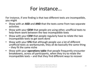 For instance…
For instance, if one finding is that two different texts are incompatible,
you might
• Show with an ASD and AND that the texts come from two separate
   activities
• Show with your GEM that people are using other, unofficial texts to
   help them work between the two incompatible texts
• Show with your CEM that people regularly have to relate the two
   incompatible texts to get work done
• Show with your STG that although people use a lot of different
   unofficial texts as workarounds, they all do basically the same thing
   – they fit the same niche
• Show with your operations table that people frequently encounter
   breakdowns, across all participants, when they try to relate the
   incompatible texts – and that they find different ways to recover

                           How to improve information flow in
                                                                         23
                           organizations (c) 2011 Clay Spinuzzi
 