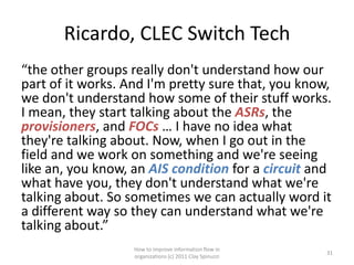 Ricardo, CLEC Switch Tech
“the other groups really don't understand how our
part of it works. And I'm pretty sure that, you know,
we don't understand how some of their stuff works.
I mean, they start talking about the ASRs, the
provisioners, and FOCs … I have no idea what
they're talking about. Now, when I go out in the
field and we work on something and we're seeing
like an, you know, an AIS condition for a circuit and
what have you, they don't understand what we're
talking about. So sometimes we can actually word it
a different way so they can understand what we're
talking about.”
                   How to improve information flow in
                                                          31
                   organizations (c) 2011 Clay Spinuzzi
 