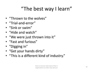 “The best way I learn”
•   “Thrown to the wolves”
•   “Trial-and-error”
•   “Sink or swim”
•   “Hide and watch”
•   “We were just thrown into it”
•   “Fast and furious”
•   “Digging in”
•   “Get your hands dirty”
•   “This is a different kind of industry.”

                      How to improve information flow in
                                                             32
                      organizations (c) 2011 Clay Spinuzzi
 