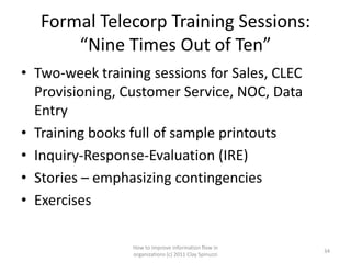 Formal Telecorp Training Sessions:
       “Nine Times Out of Ten”
• Two-week training sessions for Sales, CLEC
  Provisioning, Customer Service, NOC, Data
  Entry
• Training books full of sample printouts
• Inquiry-Response-Evaluation (IRE)
• Stories – emphasizing contingencies
• Exercises

                 How to improve information flow in
                                                        34
                 organizations (c) 2011 Clay Spinuzzi
 