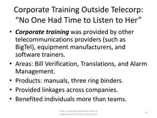 Corporate Training Outside Telecorp:
 “No One Had Time to Listen to Her”
• Corporate training was provided by other
  telecommunications providers (such as
  BigTel), equipment manufacturers, and
  software trainers.
• Areas: Bill Verification, Translations, and Alarm
  Management.
• Products: manuals, three ring binders.
• Provided linkages across companies.
• Benefited individuals more than teams.
                  How to improve information flow in
                                                         35
                  organizations (c) 2011 Clay Spinuzzi
 